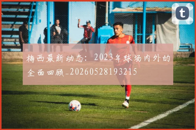 梅西最新动态:2023年球场内外的全面回顾_20260528193215