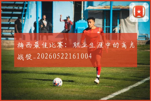 梅西最佳比赛:职业生涯中的高光战役_20260522161004